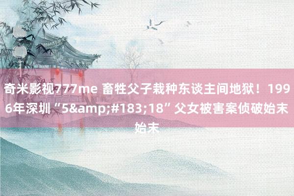 奇米影视777me 畜牲父子栽种东谈主间地狱！1996年深圳“5&#183;18”父女被害案侦破始末