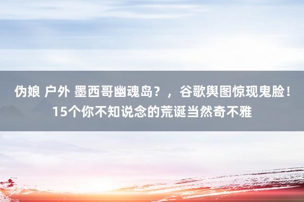 伪娘 户外 墨西哥幽魂岛？，谷歌舆图惊现鬼脸！15个你不知说念的荒诞当然奇不雅