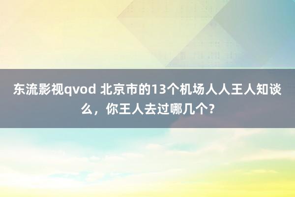 东流影视qvod 北京市的13个机场人人王人知谈么，你王人去过哪几个？
