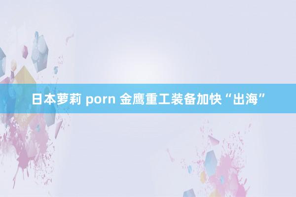 日本萝莉 porn 金鹰重工装备加快“出海”