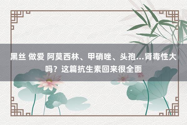黑丝 做爱 阿莫西林、甲硝唑、头孢...肾毒性大吗？这篇抗生素回来很全面