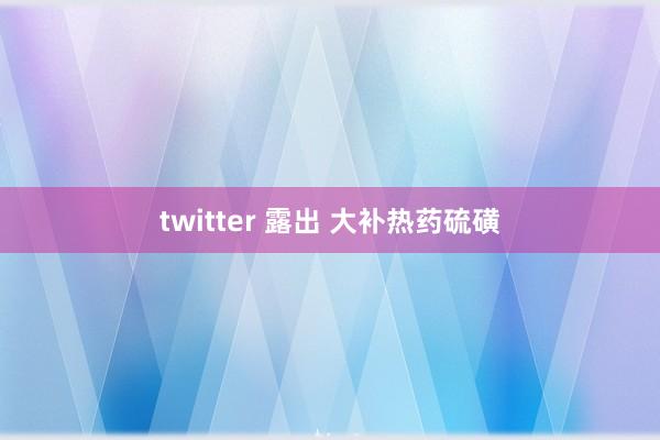 twitter 露出 大补热药硫磺