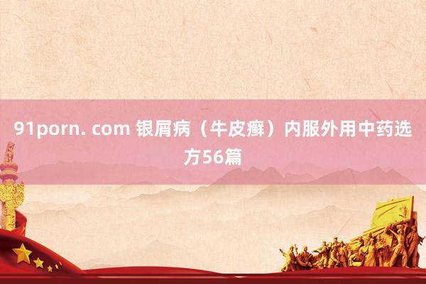 91porn. com 银屑病（牛皮癣）内服外用中药选方56篇