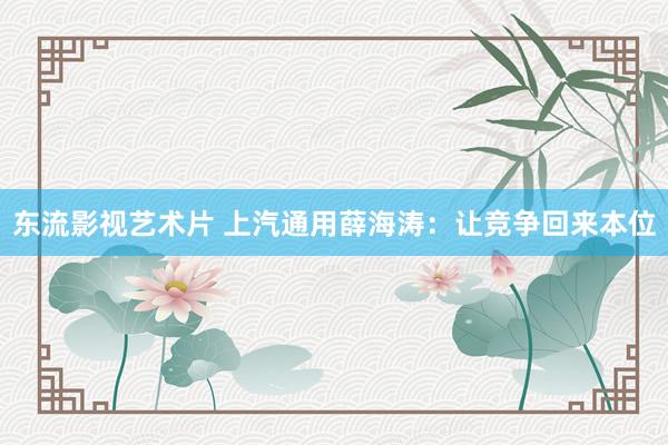 东流影视艺术片 上汽通用薛海涛：让竞争回来本位