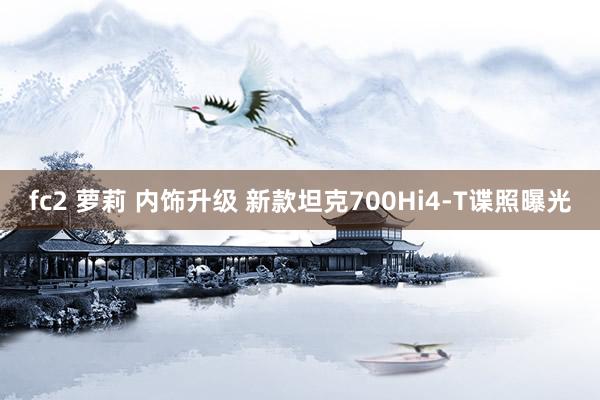 fc2 萝莉 内饰升级 新款坦克700Hi4-T谍照曝光
