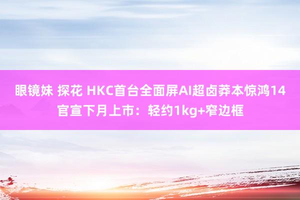 眼镜妹 探花 HKC首台全面屏AI超卤莽本惊鸿14官宣下月上市：轻约1kg+窄边框