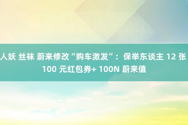 人妖 丝袜 蔚来修改“购车激发”：保举东谈主 12 张 100 元红包券+ 100N 蔚来值