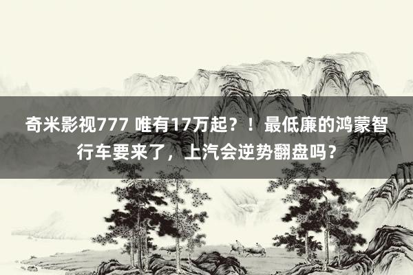 奇米影视777 唯有17万起？！最低廉的鸿蒙智行车要来了，上汽会逆势翻盘吗？