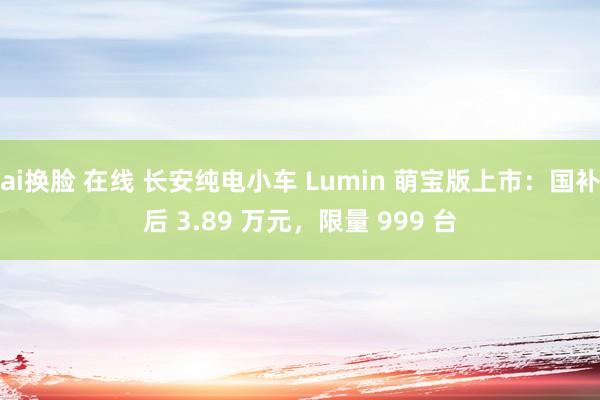 ai换脸 在线 长安纯电小车 Lumin 萌宝版上市：国补后 3.89 万元，限量 999 台